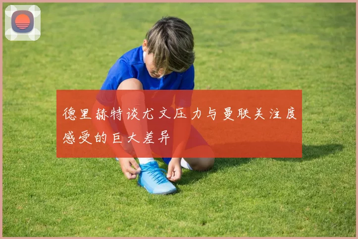 德里赫特谈尤文压力与曼联关注度感受的巨大差异