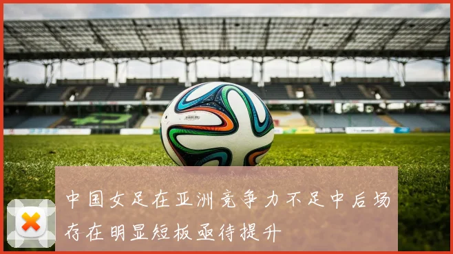 中国女足在亚洲竞争力不足中后场存在明显短板亟待提升