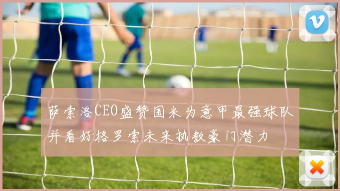 萨索洛CEO盛赞国米为意甲最强球队并看好格罗索未来执教豪门潜力