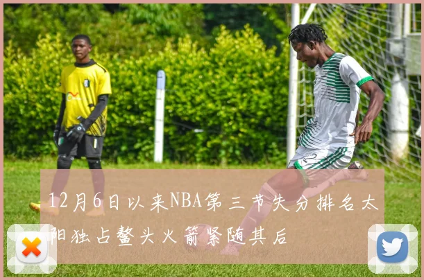12月6日以来NBA第三节失分排名太阳独占鳌头火箭紧随其后