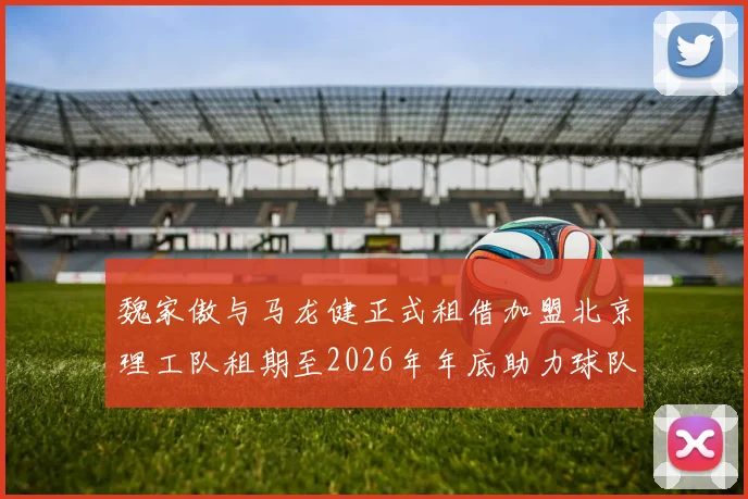 魏家傲与马龙健正式租借加盟北京理工队租期至2026年年底助力球队发展