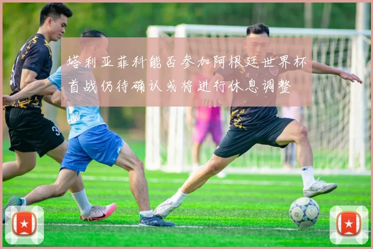 塔利亚菲科能否参加阿根廷世界杯首战仍待确认或将进行休息调整