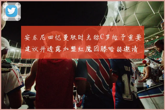 安东尼回忆曼联时光称C罗给予重要建议并透露加盟红魔因滕哈赫邀请