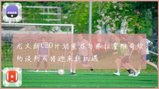 尤文新CEO计划重启与弗拉霍维奇续约谈判或将迎来新机遇