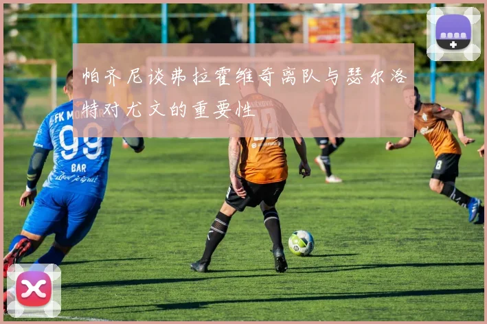 帕齐尼谈弗拉霍维奇离队与瑟尔洛特对尤文的重要性