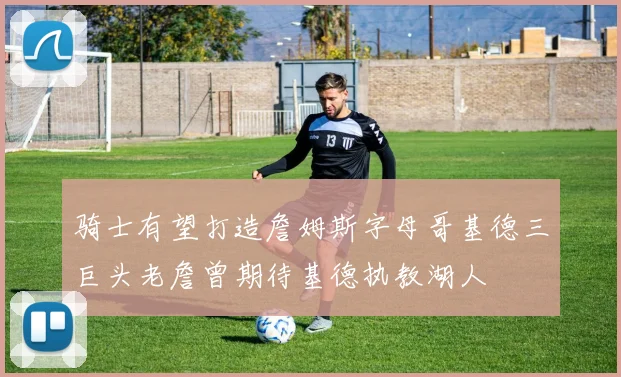 骑士有望打造詹姆斯字母哥基德三巨头老詹曾期待基德执教湖人
