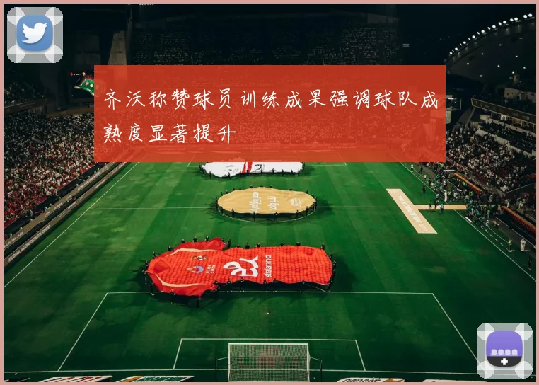 齐沃称赞球员训练成果强调球队成熟度显著提升
