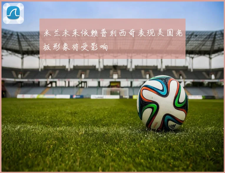 米兰未来依赖普利西奇表现美国老板形象将受影响