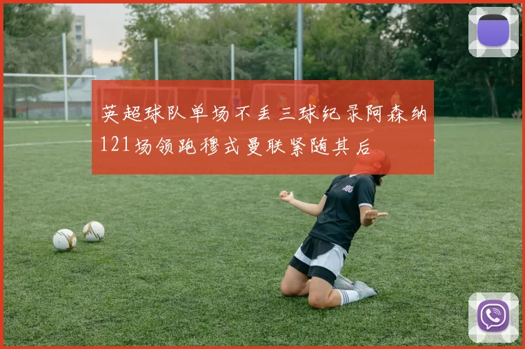 英超球队单场不丢三球纪录阿森纳121场领跑穆式曼联紧随其后