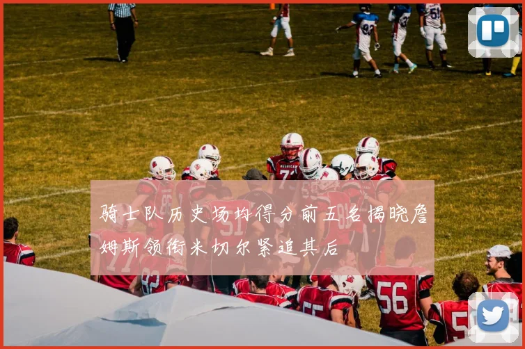 骑士队历史场均得分前五名揭晓詹姆斯领衔米切尔紧追其后