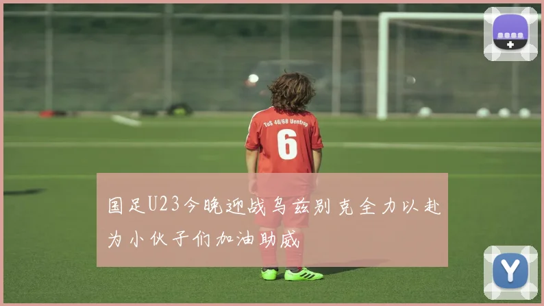 国足U23今晚迎战乌兹别克全力以赴为小伙子们加油助威