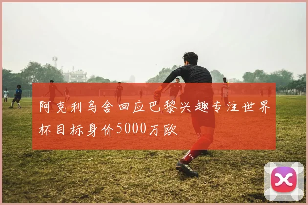 阿克利乌舍回应巴黎兴趣专注世界杯目标身价5000万欧