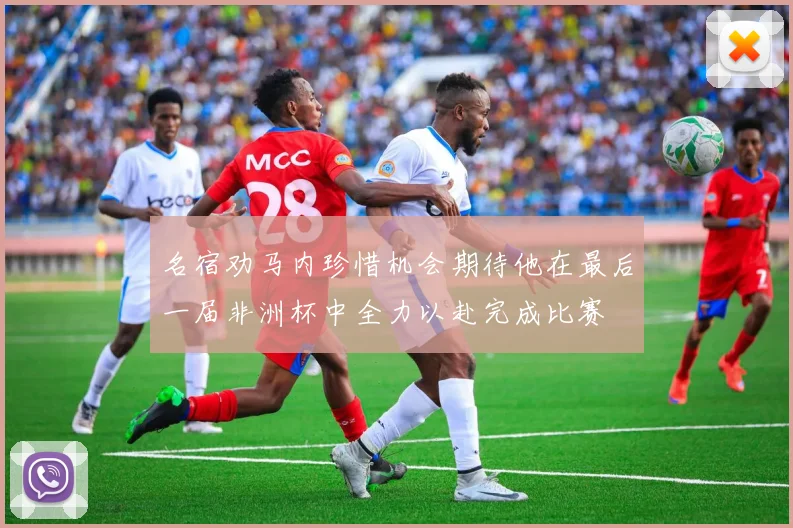 名宿劝马内珍惜机会期待他在最后一届非洲杯中全力以赴完成比赛