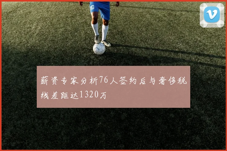 薪资专家分析76人签约后与奢侈税线差距达1320万