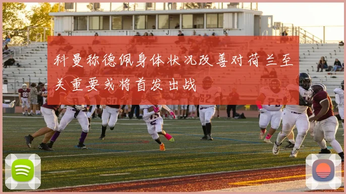 科曼称德佩身体状况改善对荷兰至关重要或将首发出战