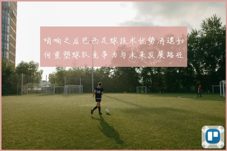 哨响之后巴西足球技术优势消退如何重塑球队竞争力与未来发展路径