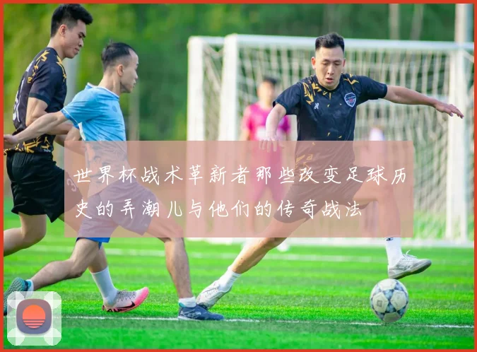 世界杯战术革新者那些改变足球历史的弄潮儿与他们的传奇战法