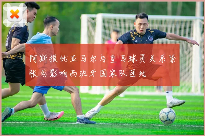 阿斯报忧亚马尔与皇马球员关系紧张或影响西班牙国家队团结