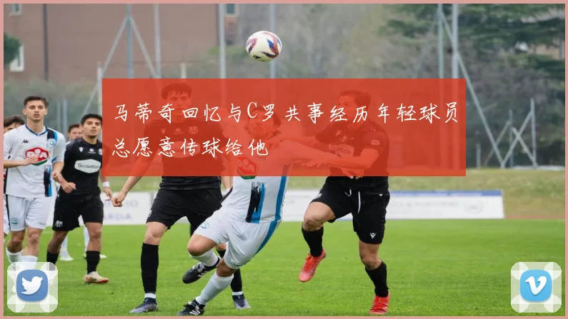 马蒂奇回忆与C罗共事经历年轻球员总愿意传球给他